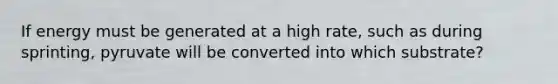 If energy must be generated at a high rate, such as during sprinting, pyruvate will be converted into which substrate?