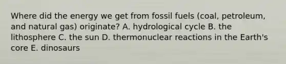 Where did the energy we get from fossil fuels (coal, petroleum, and natural gas) originate? A. hydrological cycle B. the lithosphere C. the sun D. thermonuclear reactions in the Earth's core E. dinosaurs