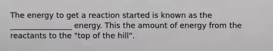 The energy to get a reaction started is known as the ________________ energy. This the amount of energy from the reactants to the "top of the hill".