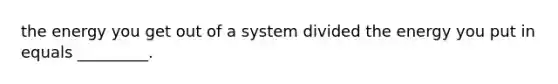 the energy you get out of a system divided the energy you put in equals _________.