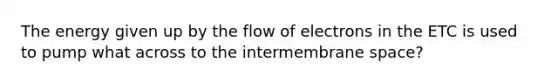 The energy given up by the flow of electrons in the ETC is used to pump what across to the intermembrane space?