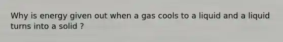 Why is energy given out when a gas cools to a liquid and a liquid turns into a solid ?