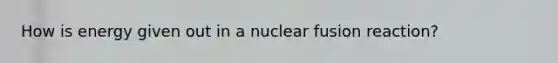 How is energy given out in a nuclear fusion reaction?