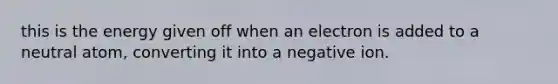 this is the energy given off when an electron is added to a neutral atom, converting it into a negative ion.