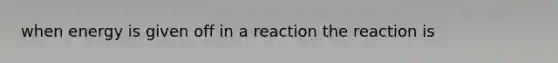 when energy is given off in a reaction the reaction is