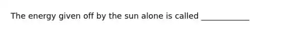 The energy given off by the sun alone is called ____________