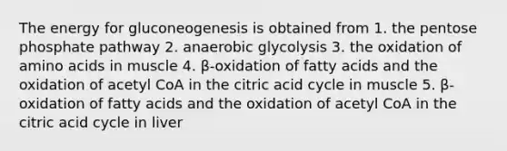 The energy for gluconeogenesis is obtained from 1. the pentose phosphate pathway 2. anaerobic glycolysis 3. the oxidation of amino acids in muscle 4. β-oxidation of fatty acids and the oxidation of acetyl CoA in the citric acid cycle in muscle 5. β-oxidation of fatty acids and the oxidation of acetyl CoA in the citric acid cycle in liver