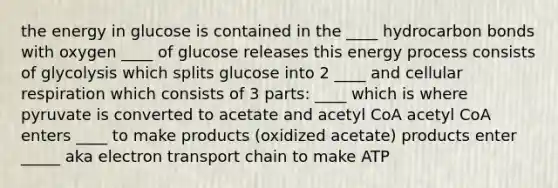 the energy in glucose is contained in the ____ hydrocarbon bonds with oxygen ____ of glucose releases this energy process consists of glycolysis which splits glucose into 2 ____ and cellular respiration which consists of 3 parts: ____ which is where pyruvate is converted to acetate and acetyl CoA acetyl CoA enters ____ to make products (oxidized acetate) products enter _____ aka electron transport chain to make ATP