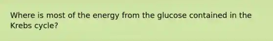 Where is most of the energy from the glucose contained in the Krebs cycle?