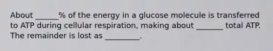 About ______% of the energy in a glucose molecule is transferred to ATP during cellular respiration, making about _______ total ATP. The remainder is lost as _________.