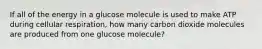 If all of the energy in a glucose molecule is used to make ATP during cellular respiration, how many carbon dioxide molecules are produced from one glucose molecule?