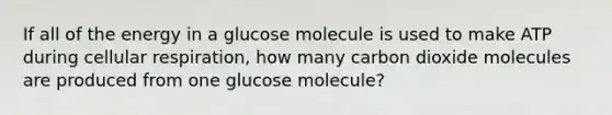 If all of the energy in a glucose molecule is used to make ATP during cellular respiration, how many carbon dioxide molecules are produced from one glucose molecule?