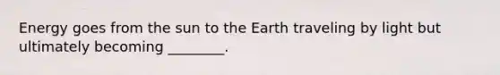 Energy goes from the sun to the Earth traveling by light but ultimately becoming ________.