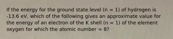 If the energy for the ground state level (n = 1) of hydrogen is -13.6 eV, which of the following gives an approximate value for the energy of an electron of the K shell (n = 1) of the element oxygen for which the atomic number = 8?