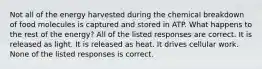 Not all of the energy harvested during the chemical breakdown of food molecules is captured and stored in ATP. What happens to the rest of the energy? All of the listed responses are correct. It is released as light. It is released as heat. It drives cellular work. None of the listed responses is correct.