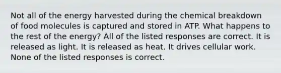 Not all of the energy harvested during the chemical breakdown of food molecules is captured and stored in ATP. What happens to the rest of the energy? All of the listed responses are correct. It is released as light. It is released as heat. It drives cellular work. None of the listed responses is correct.