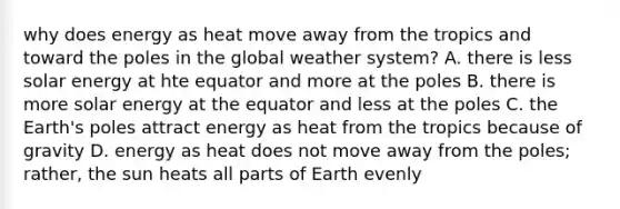 why does energy as heat move away from the tropics and toward the poles in the global weather system? A. there is less solar energy at hte equator and more at the poles B. there is more solar energy at the equator and less at the poles C. the Earth's poles attract energy as heat from the tropics because of gravity D. energy as heat does not move away from the poles; rather, the sun heats all parts of Earth evenly