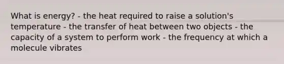 What is energy? - the heat required to raise a solution's temperature - the transfer of heat between two objects - the capacity of a system to perform work - the frequency at which a molecule vibrates