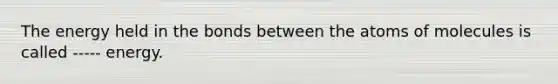 The energy held in the bonds between the atoms of molecules is called ----- energy.