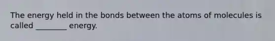 The energy held in the bonds between the atoms of molecules is called ________ energy.