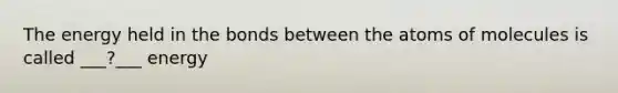 The energy held in the bonds between the atoms of molecules is called ___?___ energy