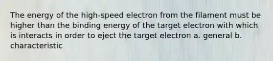 The energy of the high-speed electron from the filament must be higher than the binding energy of the target electron with which is interacts in order to eject the target electron a. general b. characteristic