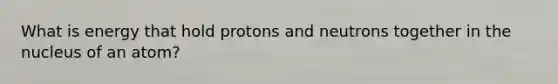 What is energy that hold protons and neutrons together in the nucleus of an atom?