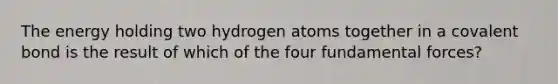 The energy holding two hydrogen atoms together in a covalent bond is the result of which of the four fundamental forces?