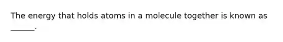 The energy that holds atoms in a molecule together is known as ______.