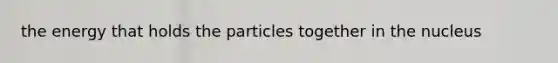 the energy that holds the particles together in the nucleus