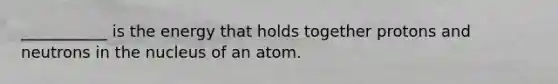 ___________ is the energy that holds together protons and neutrons in the nucleus of an atom.