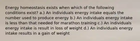 Energy homeostasis exists when which of the following conditions exist? a.) An individuals energy intake equals the number used to produce energy b.) An individuals energy intake is less than that needed for marathon training c.) An individuals energy intake is result in loss of weight d.) An individuals energy intake results in a gain of weight