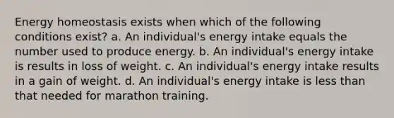 Energy homeostasis exists when which of the following conditions exist? a. An individual's energy intake equals the number used to produce energy. b. An individual's energy intake is results in loss of weight. c. An individual's energy intake results in a gain of weight. d. An individual's energy intake is less than that needed for marathon training.