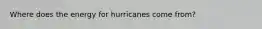 Where does the energy for hurricanes come from?