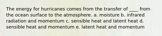 ​The energy for hurricanes comes from the transfer of ____ from the ocean surface to the atmosphere. a. moisture b. infrared radiation and momentum c. sensible heat and latent heat d. sensible heat and momentum e. latent heat and momentum