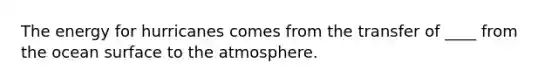 ​The energy for hurricanes comes from the transfer of ____ from the ocean surface to the atmosphere.