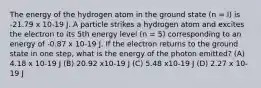 The energy of the hydrogen atom in the ground state (n = l) is -21.79 x 10-19 J. A particle strikes a hydrogen atom and excites the electron to its 5th energy level (n = 5) corresponding to an energy of -0.87 x 10-19 J. If the electron returns to the ground state in one step, what is the energy of the photon emitted? (A) 4.18 x 10-19 J (B) 20.92 x10-19 J (C) 5.48 x10-19 J (D) 2.27 x 10-19 J