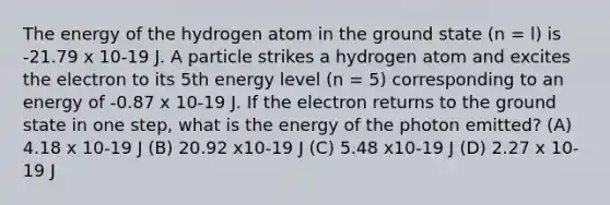 The energy of the hydrogen atom in the ground state (n = l) is -21.79 x 10-19 J. A particle strikes a hydrogen atom and excites the electron to its 5th energy level (n = 5) corresponding to an energy of -0.87 x 10-19 J. If the electron returns to the ground state in one step, what is the energy of the photon emitted? (A) 4.18 x 10-19 J (B) 20.92 x10-19 J (C) 5.48 x10-19 J (D) 2.27 x 10-19 J