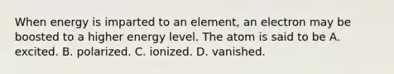 When energy is imparted to an element, an electron may be boosted to a higher energy level. The atom is said to be A. excited. B. polarized. C. ionized. D. vanished.