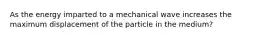 As the energy imparted to a mechanical wave increases the maximum displacement of the particle in the medium?