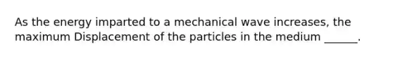 As the energy imparted to a mechanical wave increases, the maximum Displacement of the particles in the medium ______.