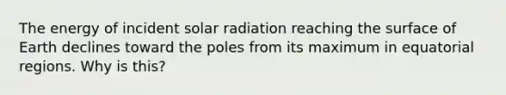 The energy of incident solar radiation reaching the surface of Earth declines toward the poles from its maximum in equatorial regions. Why is this?