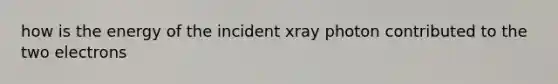 how is the energy of the incident xray photon contributed to the two electrons