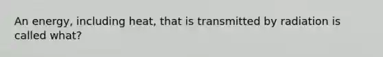 An energy, including heat, that is transmitted by radiation is called what?