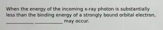 When the energy of the incoming x-ray photon is substantially less than the binding energy of a strongly bound orbital electron, ____________ ____________ may occur.