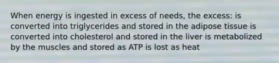 When energy is ingested in excess of needs, the excess: is converted into triglycerides and stored in the adipose tissue is converted into cholesterol and stored in the liver is metabolized by the muscles and stored as ATP is lost as heat