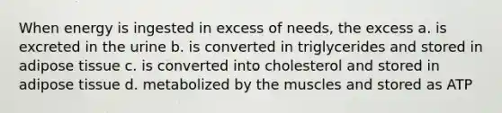 When energy is ingested in excess of needs, the excess a. is excreted in the urine b. is converted in triglycerides and stored in adipose tissue c. is converted into cholesterol and stored in adipose tissue d. metabolized by the muscles and stored as ATP