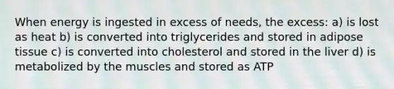 When energy is ingested in excess of needs, the excess: a) is lost as heat b) is converted into triglycerides and stored in adipose tissue c) is converted into cholesterol and stored in the liver d) is metabolized by the muscles and stored as ATP