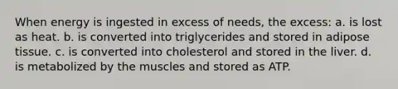 When energy is ingested in excess of needs, the excess: a. is lost as heat. b. is converted into triglycerides and stored in adipose tissue. c. is converted into cholesterol and stored in the liver. d. is metabolized by the muscles and stored as ATP.