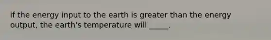 if the energy input to the earth is greater than the energy output, the earth's temperature will _____.